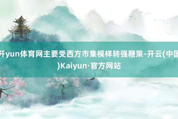 开yun体育网主要受西方市集模样转强鞭策-开云(中国)Kaiyun·官方网站