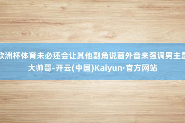 欧洲杯体育未必还会让其他副角说画外音来强调男主是大帅哥-开云(中国)Kaiyun·官方网站