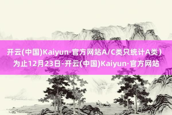 开云(中国)Kaiyun·官方网站A/C类只统计A类）　　为止12月23日-开云(中国)Kaiyun·官方网站