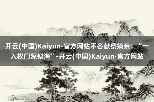 开云(中国)Kaiyun·官方网站不吝献祭嫡亲！“一入权门深似海”-开云(中国)Kaiyun·官方网站