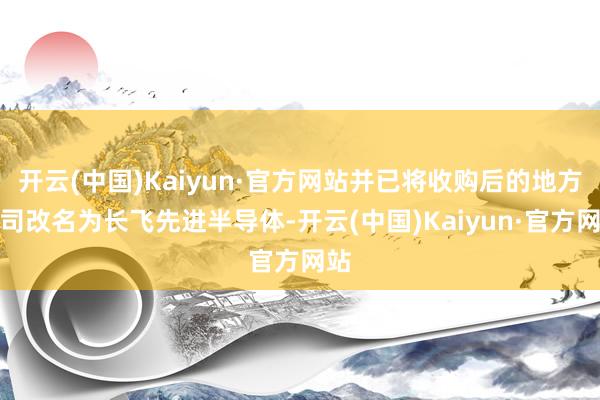 开云(中国)Kaiyun·官方网站并已将收购后的地方公司改名为长飞先进半导体-开云(中国)Kaiyun·官方网站