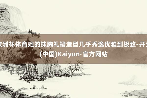 欧洲杯体育她的抹胸礼裙造型几乎秀逸优雅到极致-开云(中国)Kaiyun·官方网站