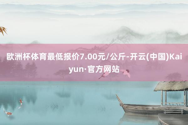 欧洲杯体育最低报价7.00元/公斤-开云(中国)Kaiyun·官方网站