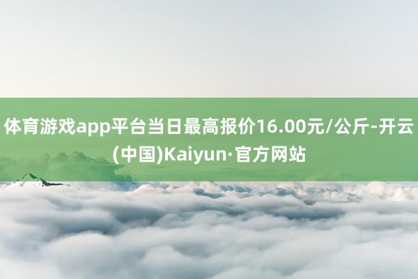 体育游戏app平台当日最高报价16.00元/公斤-开云(中国)Kaiyun·官方网站