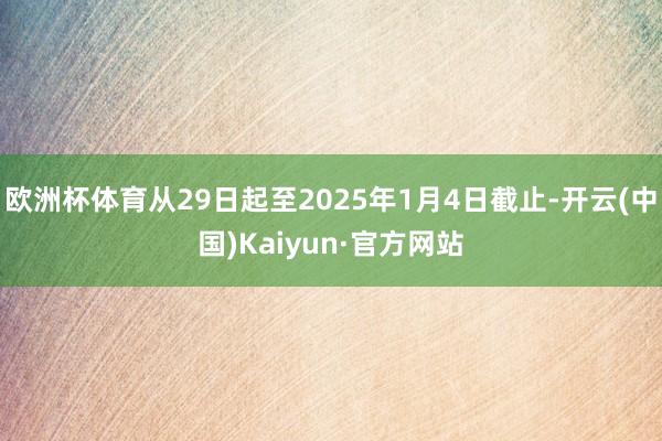 欧洲杯体育从29日起至2025年1月4日截止-开云(中国)Kaiyun·官方网站