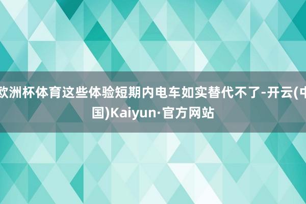 欧洲杯体育这些体验短期内电车如实替代不了-开云(中国)Kaiyun·官方网站