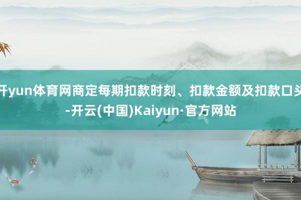开yun体育网商定每期扣款时刻、扣款金额及扣款口头-开云(中国)Kaiyun·官方网站