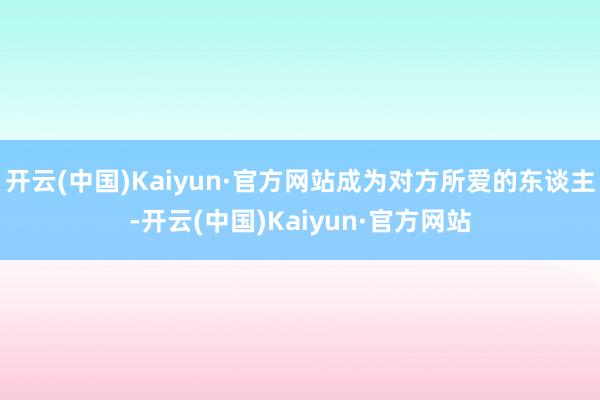 开云(中国)Kaiyun·官方网站成为对方所爱的东谈主-开云(中国)Kaiyun·官方网站