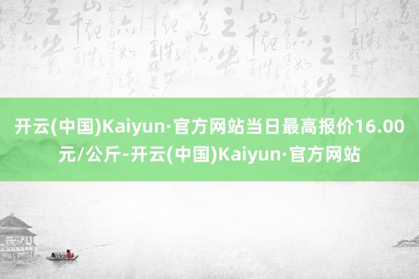 开云(中国)Kaiyun·官方网站当日最高报价16.00元/公斤-开云(中国)Kaiyun·官方网站