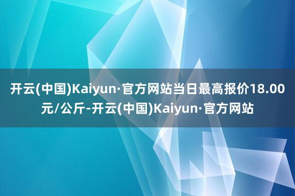 开云(中国)Kaiyun·官方网站当日最高报价18.00元/公斤-开云(中国)Kaiyun·官方网站