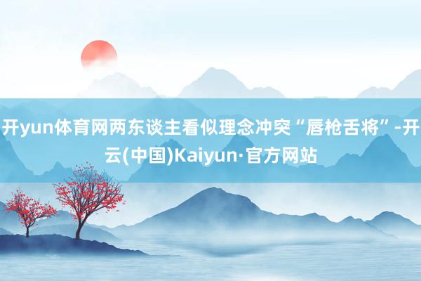 开yun体育网两东谈主看似理念冲突“唇枪舌将”-开云(中国)Kaiyun·官方网站