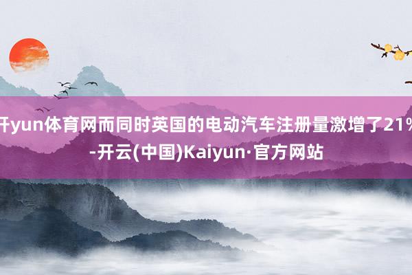 开yun体育网而同时英国的电动汽车注册量激增了21%-开云(中国)Kaiyun·官方网站