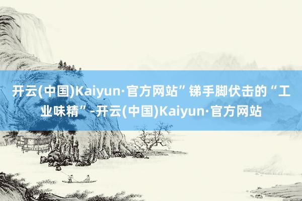 开云(中国)Kaiyun·官方网站”　　锑手脚伏击的“工业味精”-开云(中国)Kaiyun·官方网站
