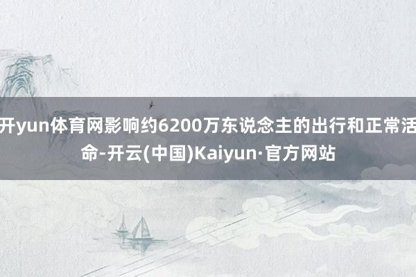 开yun体育网影响约6200万东说念主的出行和正常活命-开云(中国)Kaiyun·官方网站