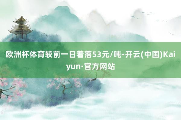 欧洲杯体育较前一日着落53元/吨-开云(中国)Kaiyun·官方网站