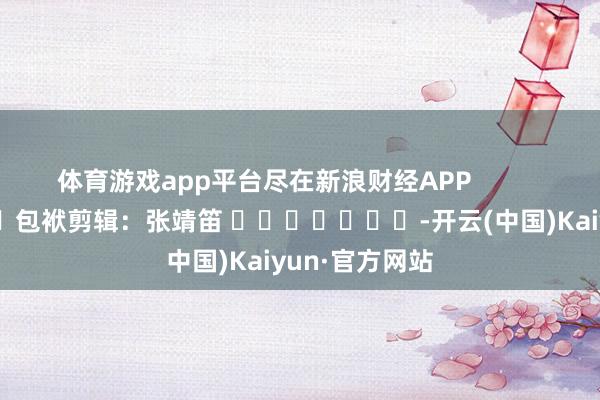 体育游戏app平台尽在新浪财经APP            						包袱剪辑：张靖笛 							-开云(中国)Kaiyun·官方网站