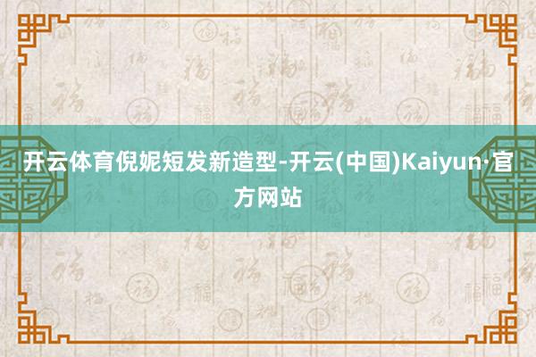 开云体育倪妮短发新造型-开云(中国)Kaiyun·官方网站