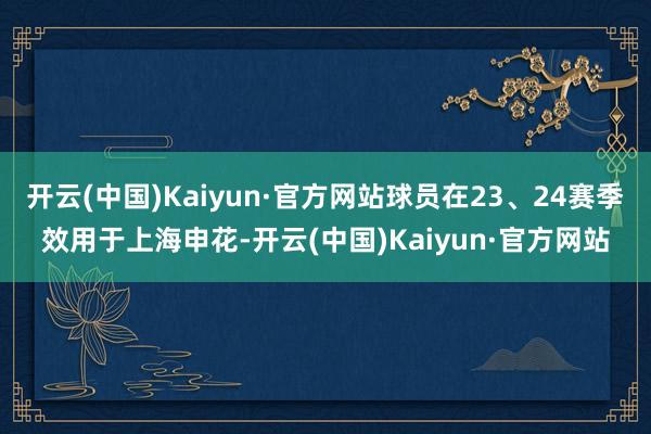 开云(中国)Kaiyun·官方网站球员在23、24赛季效用于上海申花-开云(中国)Kaiyun·官方网站