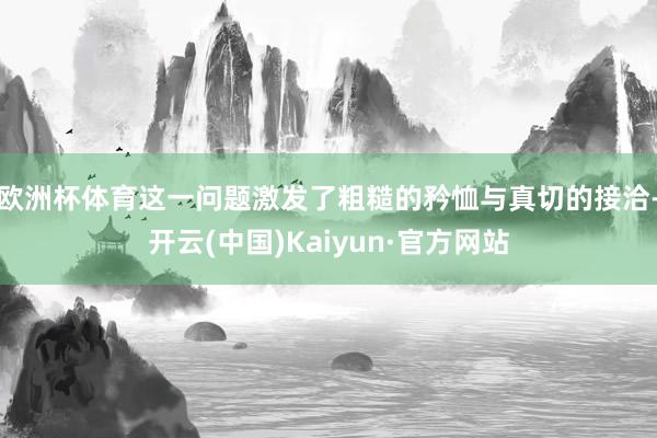欧洲杯体育这一问题激发了粗糙的矜恤与真切的接洽-开云(中国)Kaiyun·官方网站