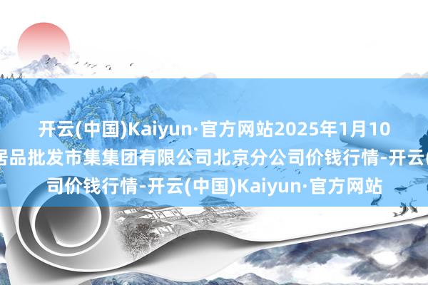 开云(中国)Kaiyun·官方网站2025年1月10日北京顺鑫石门海外农居品批发市集集团有限公司北京分公司价钱行情-开云(中国)Kaiyun·官方网站