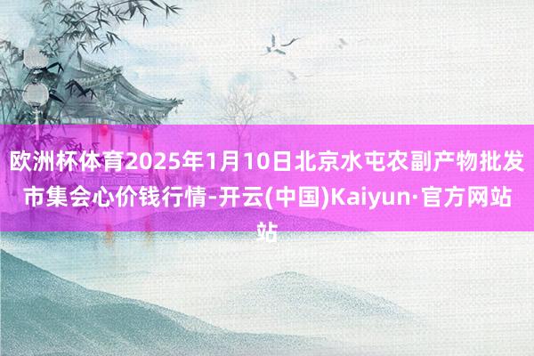 欧洲杯体育2025年1月10日北京水屯农副产物批发市集会心价钱行情-开云(中国)Kaiyun·官方网站
