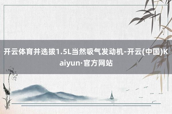 开云体育并选拔1.5L当然吸气发动机-开云(中国)Kaiyun·官方网站