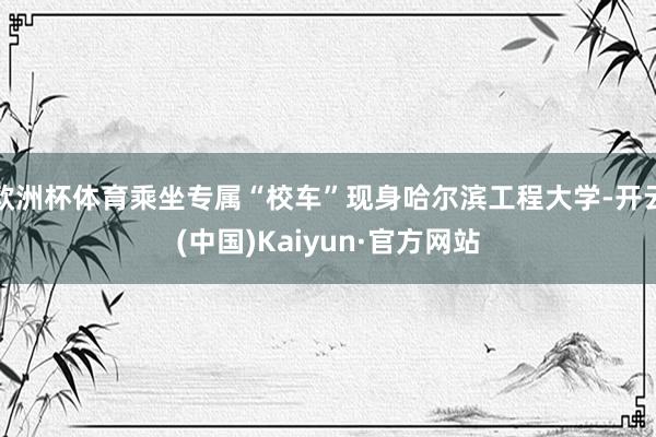 欧洲杯体育乘坐专属“校车”现身哈尔滨工程大学-开云(中国)Kaiyun·官方网站