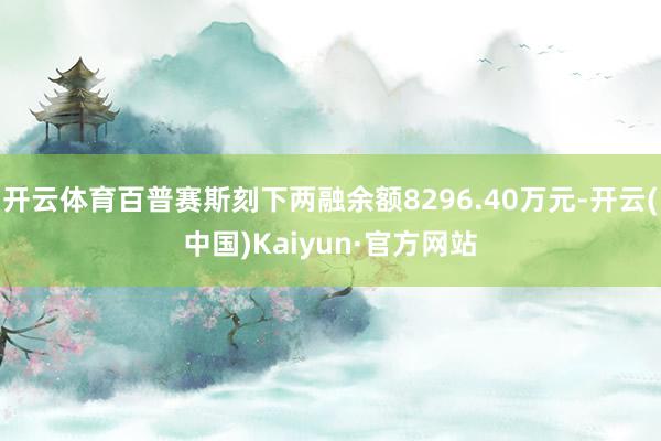 开云体育百普赛斯刻下两融余额8296.40万元-开云(中国)Kaiyun·官方网站