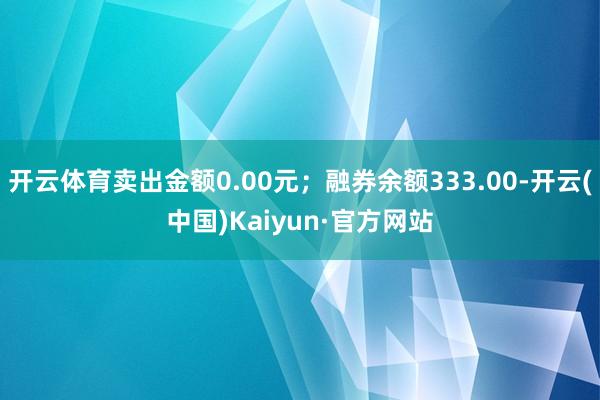 开云体育卖出金额0.00元;融券余额333.00-开云(中国)Kaiyun·官方网站