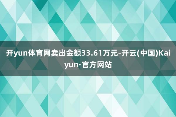 开yun体育网卖出金额33.61万元-开云(中国)Kaiyun·官方网站