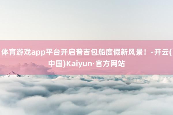 体育游戏app平台开启普吉包船度假新风景！-开云(中国)Kaiyun·官方网站