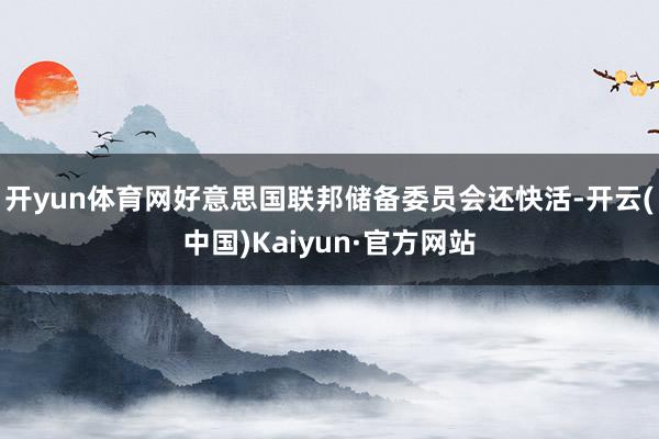 开yun体育网好意思国联邦储备委员会还快活-开云(中国)Kaiyun·官方网站