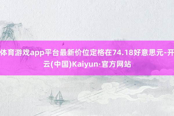 体育游戏app平台最新价位定格在74.18好意思元-开云(中国)Kaiyun·官方网站