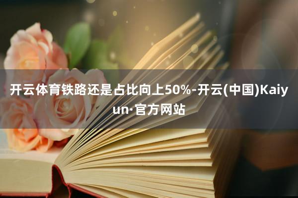 开云体育铁路还是占比向上50%-开云(中国)Kaiyun·官方网站