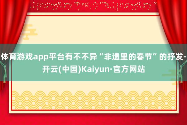 体育游戏app平台有不不异“非遗里的春节”的抒发-开云(中国)Kaiyun·官方网站