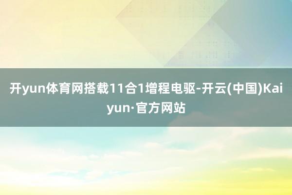 开yun体育网搭载11合1增程电驱-开云(中国)Kaiyun·官方网站