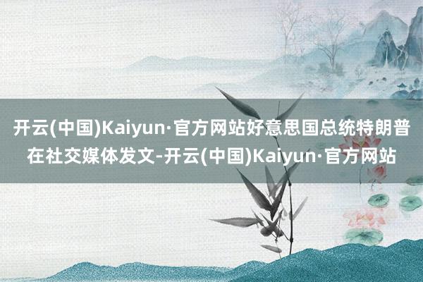 开云(中国)Kaiyun·官方网站好意思国总统特朗普在社交媒体发文-开云(中国)Kaiyun·官方网站