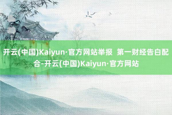 开云(中国)Kaiyun·官方网站举报  第一财经告白配合-开云(中国)Kaiyun·官方网站