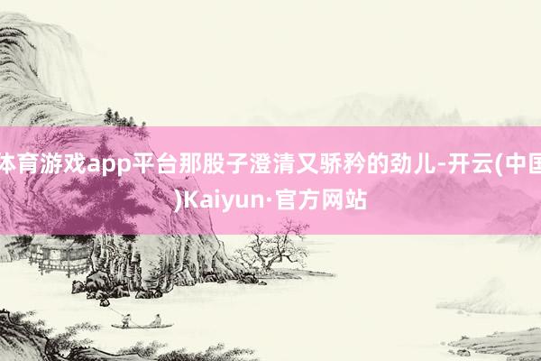 体育游戏app平台那股子澄清又骄矜的劲儿-开云(中国)Kaiyun·官方网站