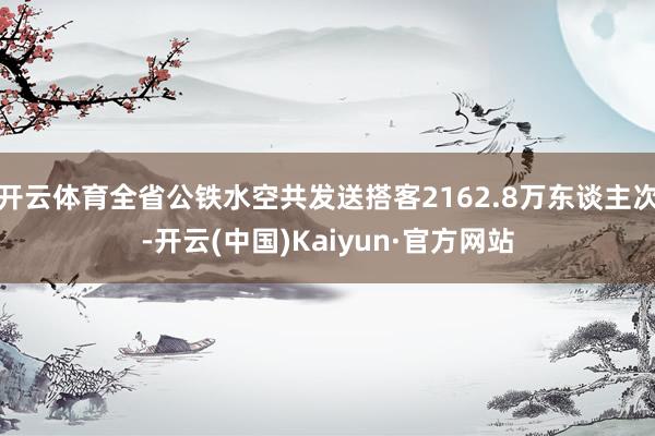 开云体育全省公铁水空共发送搭客2162.8万东谈主次-开云(中国)Kaiyun·官方网站