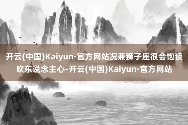 开云(中国)Kaiyun·官方网站况兼狮子座很会饱读吹东说念主心-开云(中国)Kaiyun·官方网站