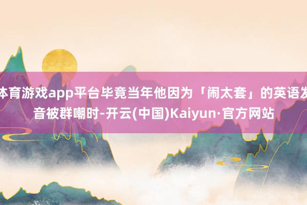 体育游戏app平台毕竟当年他因为「闹太套」的英语发音被群嘲时-开云(中国)Kaiyun·官方网站