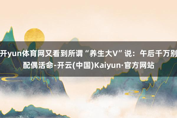 开yun体育网又看到所谓“养生大V”说:午后千万别配偶活命-开云(中国)Kaiyun·官方网站