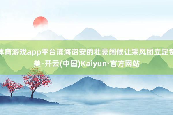 体育游戏app平台滨海诏安的壮豪阔候让采风团立足赞美-开云(中国)Kaiyun·官方网站