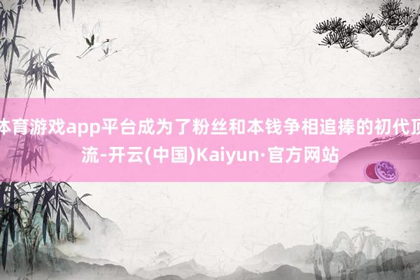 体育游戏app平台成为了粉丝和本钱争相追捧的初代顶流-开云(中国)Kaiyun·官方网站