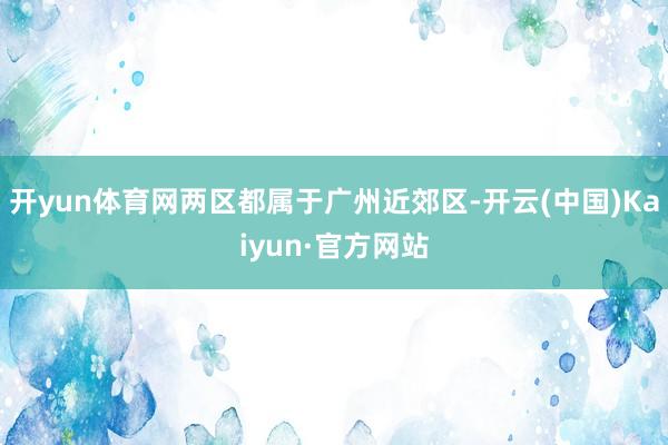 开yun体育网两区都属于广州近郊区-开云(中国)Kaiyun·官方网站