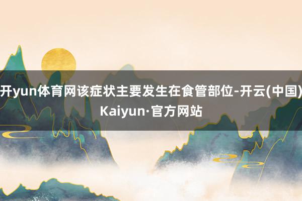 开yun体育网该症状主要发生在食管部位-开云(中国)Kaiyun·官方网站