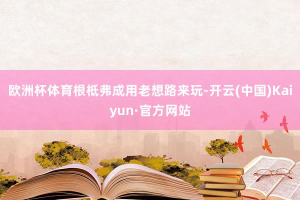 欧洲杯体育根柢弗成用老想路来玩-开云(中国)Kaiyun·官方网站