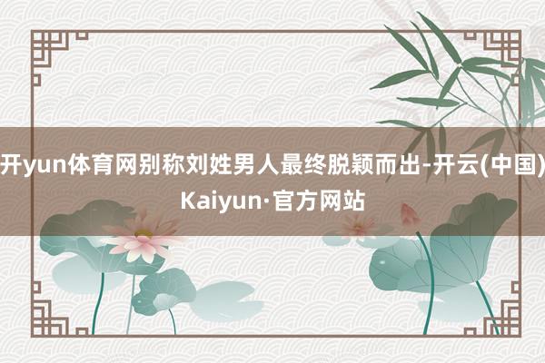 开yun体育网别称刘姓男人最终脱颖而出-开云(中国)Kaiyun·官方网站