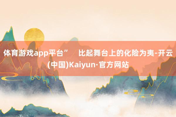 体育游戏app平台” 比起舞台上的化险为夷-开云(中国)Kaiyun·官方网站